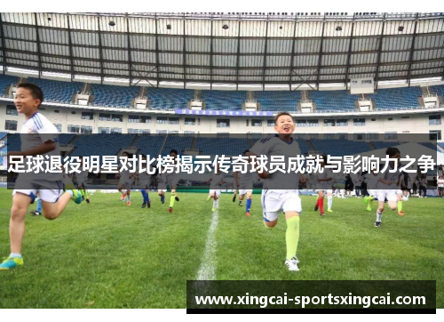 足球退役明星对比榜揭示传奇球员成就与影响力之争