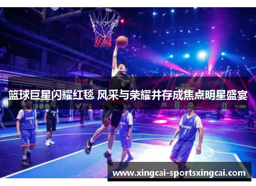 篮球巨星闪耀红毯 风采与荣耀并存成焦点明星盛宴